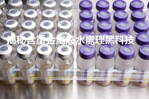 揭秘含重金屬廢水處理黑科技！如何化腐朽為神奇？